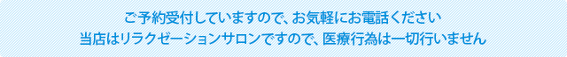 ご予約受付していますので、お気軽にお電話ください。当店はリラクゼーションサロンですので、医療行為は一切行いません